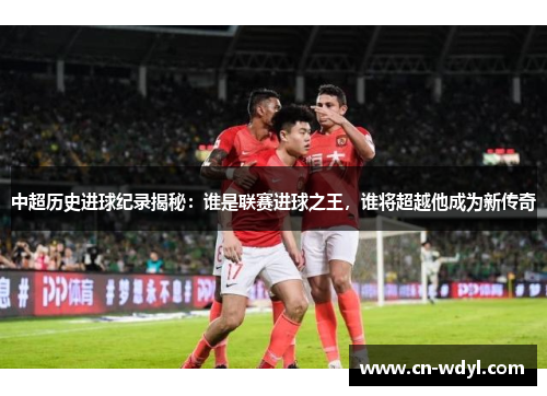 中超历史进球纪录揭秘：谁是联赛进球之王，谁将超越他成为新传奇