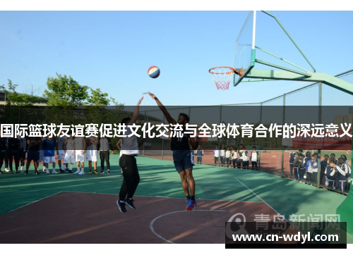 国际篮球友谊赛促进文化交流与全球体育合作的深远意义 国际篮球友谊赛促进文化交流与全球体育合作的深远意义