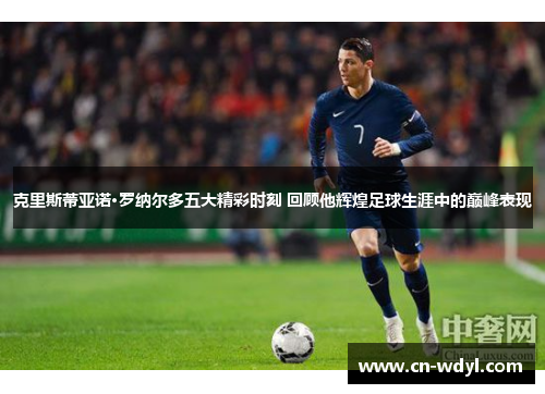 克里斯蒂亚诺·罗纳尔多五大精彩时刻 回顾他辉煌足球生涯中的巅峰表现 克里斯蒂亚诺·罗纳尔多五大精彩时刻 回顾他辉煌足球生涯中的巅峰表现