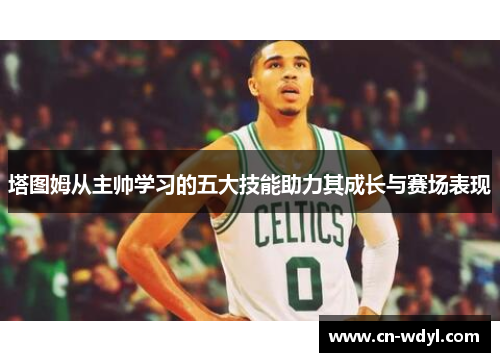 塔图姆从主帅学习的五大技能助力其成长与赛场表现 塔图姆从主帅学习的五大技能助力其成长与赛场表现