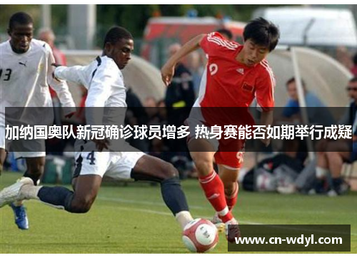 加纳国奥队新冠确诊球员增多 热身赛能否如期举行成疑