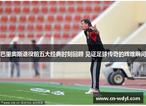 巴里奥斯退役前五大经典时刻回顾 见证足球传奇的辉煌瞬间 巴里奥斯退役前五大经典时刻回顾 见证足球传奇的辉煌瞬间