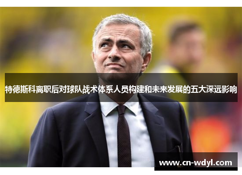 特德斯科离职后对球队战术体系人员构建和未来发展的五大深远影响 特德斯科离职后对球队战术体系人员构建和未来发展的五大深远影响