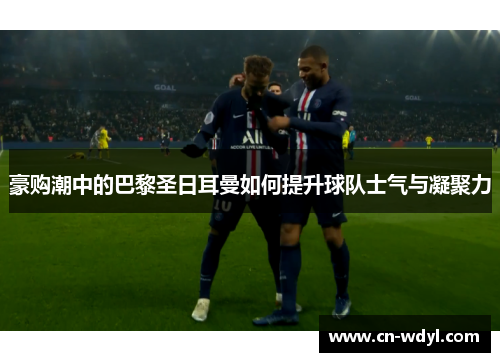 豪购潮中的巴黎圣日耳曼如何提升球队士气与凝聚力 豪购潮中的巴黎圣日耳曼如何提升球队士气与凝聚力