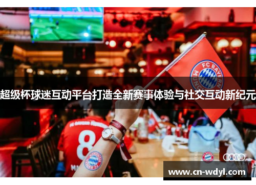 超级杯球迷互动平台打造全新赛事体验与社交互动新纪元