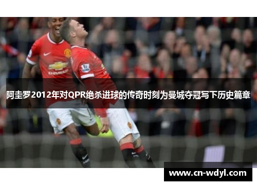 阿圭罗2012年对QPR绝杀进球的传奇时刻为曼城夺冠写下历史篇章