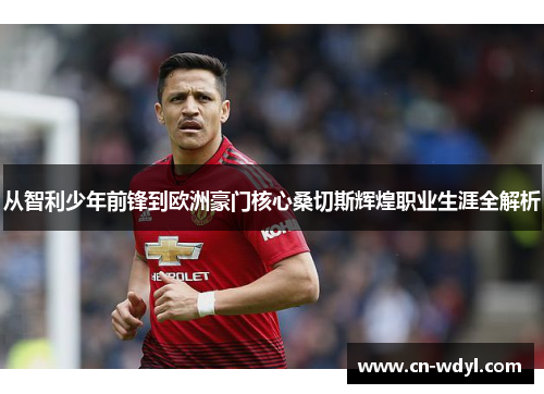 从智利少年前锋到欧洲豪门核心桑切斯辉煌职业生涯全解析