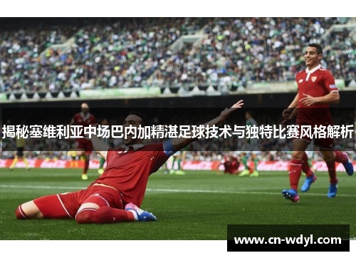 揭秘塞维利亚中场巴内加精湛足球技术与独特比赛风格解析